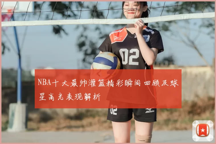 NBA十大最帅灌篮精彩瞬间回顾及球星高光表现解析