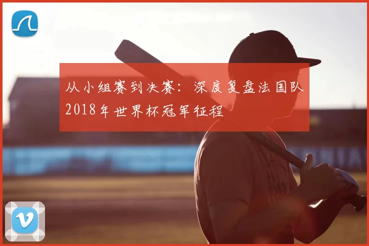 从小组赛到决赛：深度复盘法国队2018年世界杯冠军征程