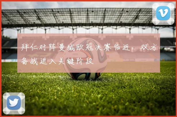 拜仁对阵曼城欧冠决赛临近，双方备战进入关键阶段
