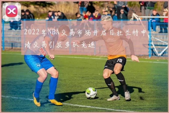 2022年NBA交易市场开启日杜兰特申请交易引发多队竞逐