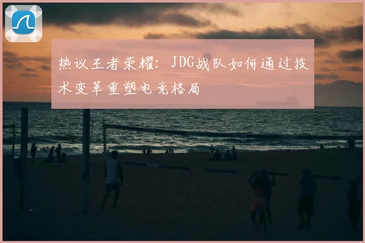 热议王者荣耀：JDG战队如何通过技术变革重塑电竞格局