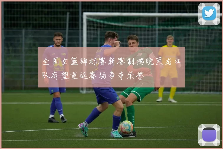 全国女篮锦标赛新赛制揭晓黑龙江队有望重返赛场争夺荣誉