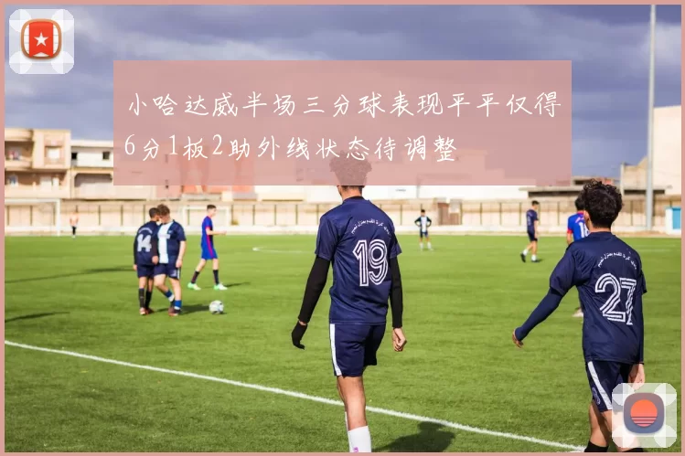 小哈达威半场三分球表现平平仅得6分1板2助外线状态待调整