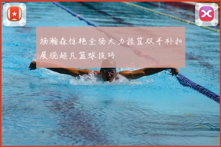 杨瀚森惊艳全场大力挂筐双手补扣展现超凡篮球技巧