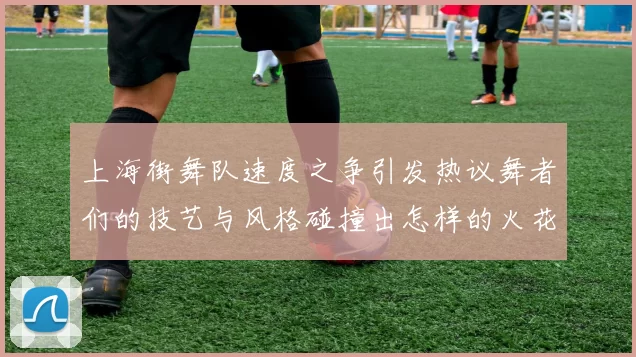 上海街舞队速度之争引发热议舞者们的技艺与风格碰撞出怎样的火花