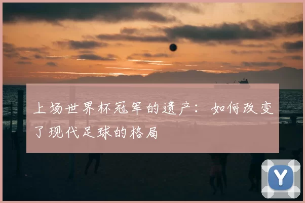 上场世界杯冠军的遗产：如何改变了现代足球的格局