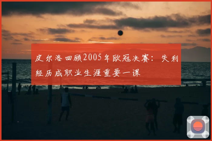 皮尔洛回顾2005年欧冠决赛：失利经历成职业生涯重要一课