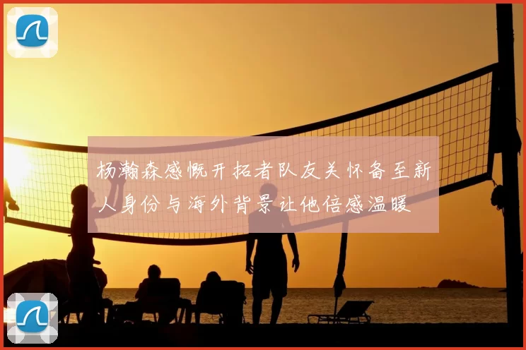 杨瀚森感慨开拓者队友关怀备至新人身份与海外背景让他倍感温暖