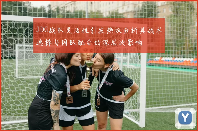 JDG战队灵活性引发热议分析其战术选择与团队配合的深层次影响