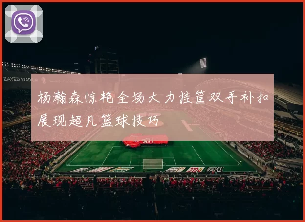 杨瀚森惊艳全场大力挂筐双手补扣展现超凡篮球技巧