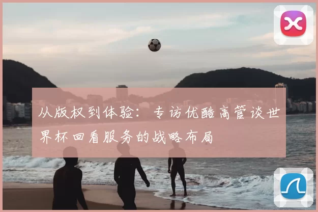 从版权到体验：专访优酷高管谈世界杯回看服务的战略布局