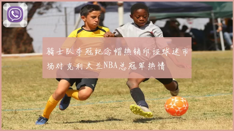 骑士队夺冠纪念帽热销印证球迷市场对克利夫兰NBA总冠军热情