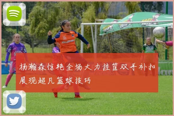 杨瀚森惊艳全场大力挂筐双手补扣展现超凡篮球技巧