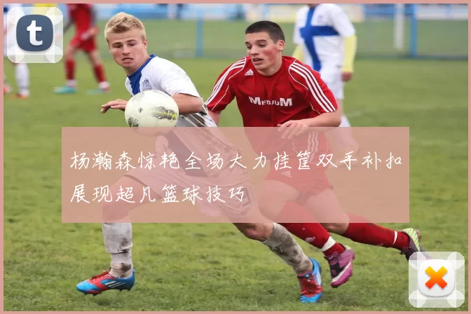 杨瀚森惊艳全场大力挂筐双手补扣展现超凡篮球技巧