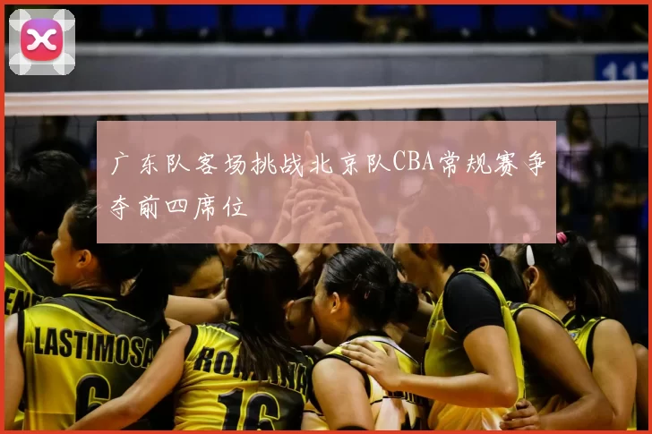 广东队客场挑战北京队CBA常规赛争夺前四席位
